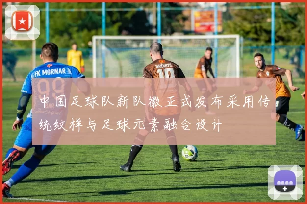 中国足球队新队徽正式发布采用传统纹样与足球元素融合设计