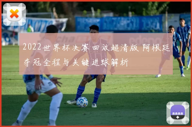 2022世界杯决赛回放超清版 阿根廷夺冠全程与关键进球解析