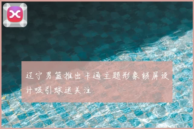 辽宁男篮推出卡通主题形象锁屏设计吸引球迷关注