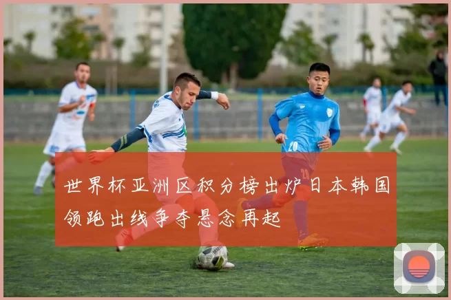 世界杯亚洲区积分榜出炉日本韩国领跑出线争夺悬念再起