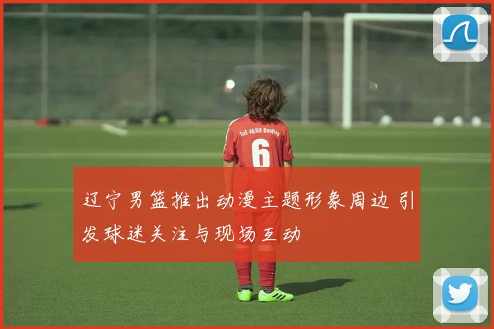 辽宁男篮推出动漫主题形象周边 引发球迷关注与现场互动