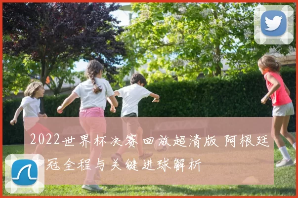 2022世界杯决赛回放超清版 阿根廷夺冠全程与关键进球解析
