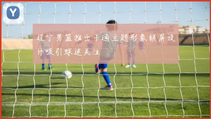 辽宁男篮推出卡通主题形象锁屏设计吸引球迷关注