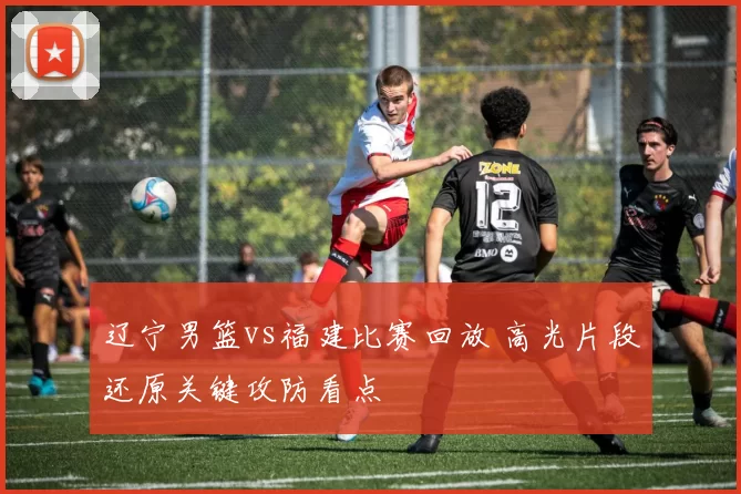 辽宁男篮vs福建比赛回放 高光片段还原关键攻防看点