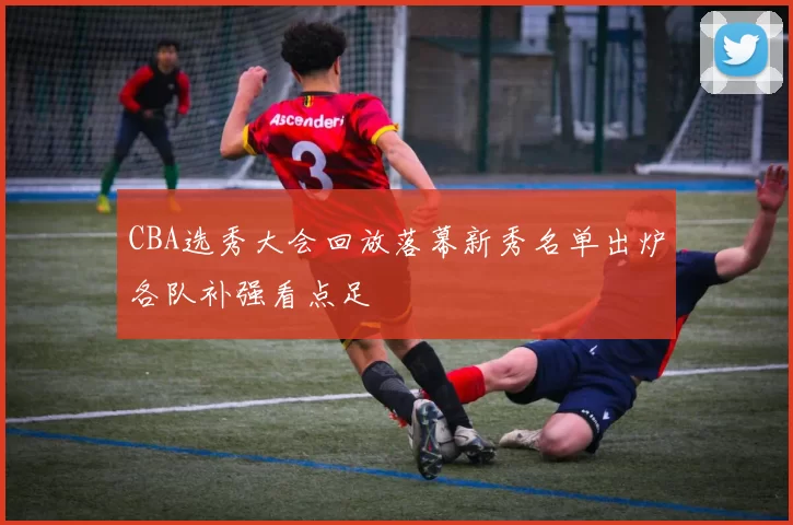 CBA选秀大会回放落幕新秀名单出炉各队补强看点足