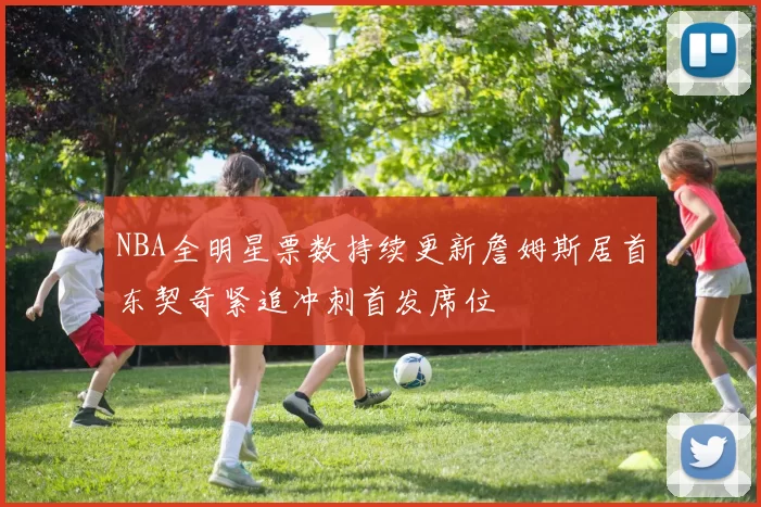 NBA全明星票数持续更新詹姆斯居首东契奇紧追冲刺首发席位