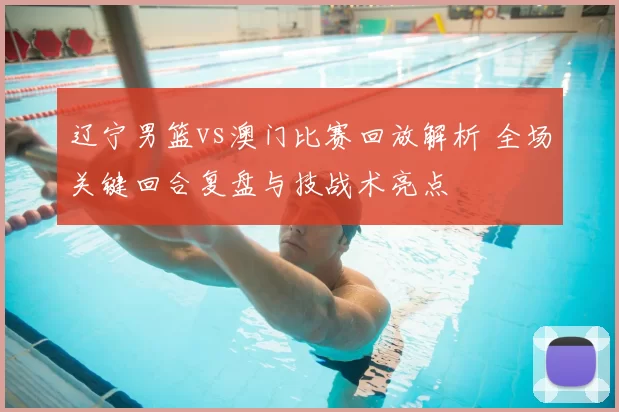 辽宁男篮vs澳门比赛回放解析 全场关键回合复盘与技战术亮点