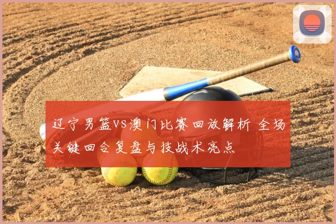 辽宁男篮vs澳门比赛回放解析 全场关键回合复盘与技战术亮点