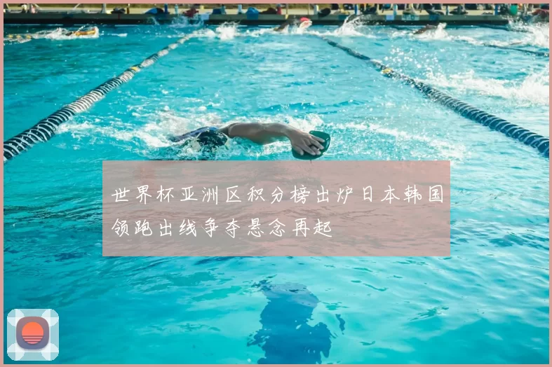 世界杯亚洲区积分榜出炉日本韩国领跑出线争夺悬念再起