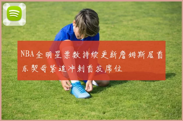 NBA全明星票数持续更新詹姆斯居首东契奇紧追冲刺首发席位
