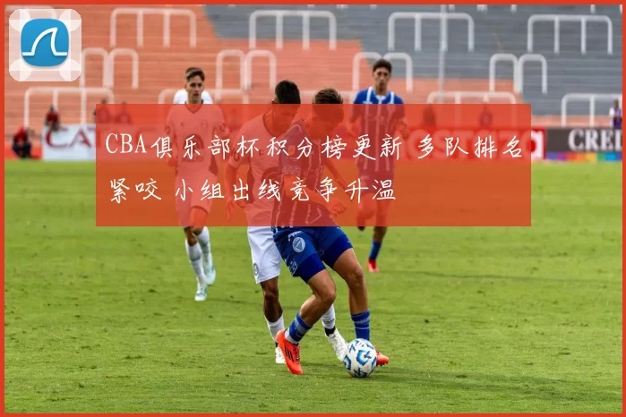 CBA俱乐部杯积分榜更新 多队排名紧咬 小组出线竞争升温