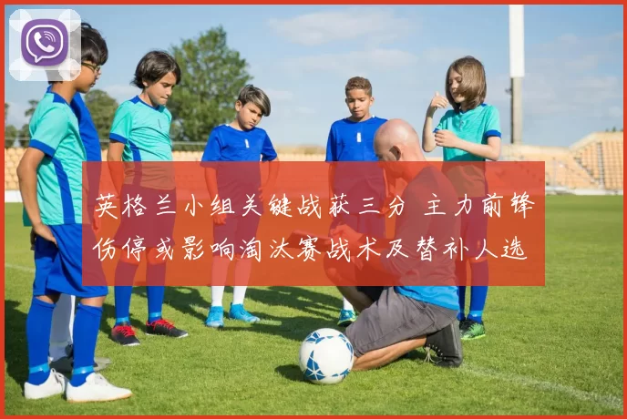 英格兰小组关键战获三分 主力前锋伤停或影响淘汰赛战术及替补人选