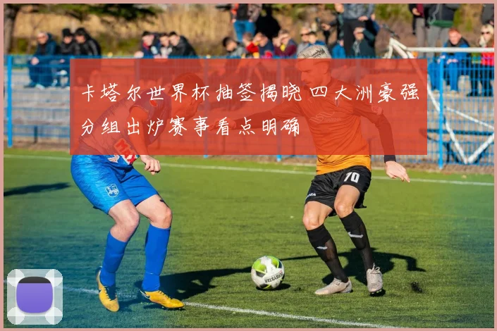 卡塔尔世界杯抽签揭晓 四大洲豪强分组出炉赛事看点明确