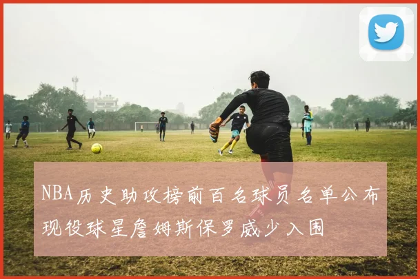 NBA历史助攻榜前百名球员名单公布现役球星詹姆斯保罗威少入围