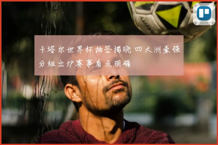 卡塔尔世界杯抽签揭晓 四大洲豪强分组出炉赛事看点明确
