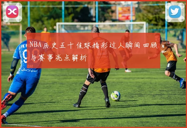 NBA历史五十佳球精彩过人瞬间回顾与赛事亮点解析